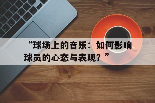 华体会在线登录-“球场上的音乐：如何影响球员的心态与表现？”