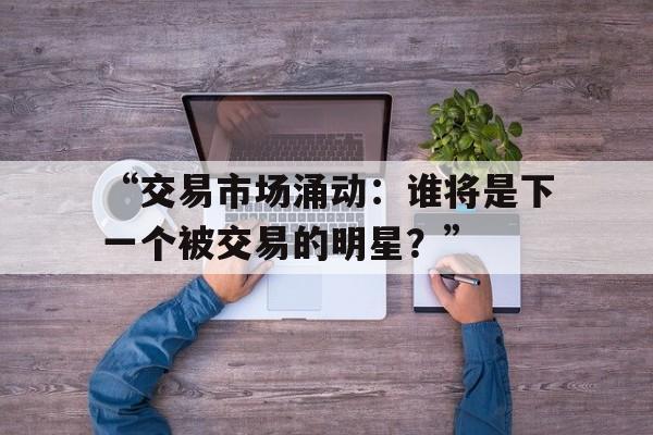 华体会在线下载-“交易市场涌动：谁将是下一个被交易的明星？”